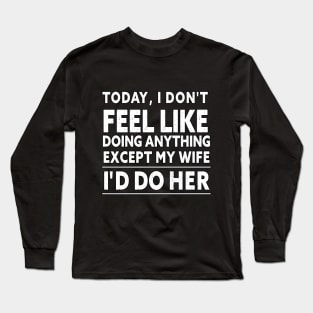 TODAY, I DON'T FEEL LIKE DOING ANYTHING EXCEPT MY WIFE I D DO HER Long Sleeve T-Shirt